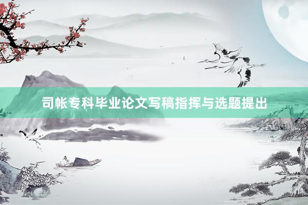 司帐专科毕业论文写稿指挥与选题提出